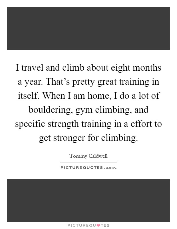 I travel and climb about eight months a year. That's pretty great training in itself. When I am home, I do a lot of bouldering, gym climbing, and specific strength training in a effort to get stronger for climbing. Picture Quote #1