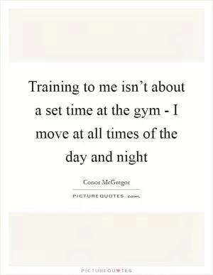 Training to me isn’t about a set time at the gym - I move at all times of the day and night Picture Quote #1