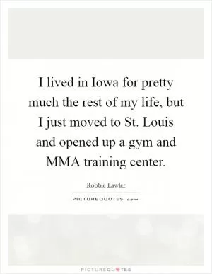 I lived in Iowa for pretty much the rest of my life, but I just moved to St. Louis and opened up a gym and MMA training center Picture Quote #1
