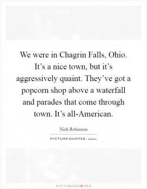 We were in Chagrin Falls, Ohio. It’s a nice town, but it’s aggressively quaint. They’ve got a popcorn shop above a waterfall and parades that come through town. It’s all-American Picture Quote #1