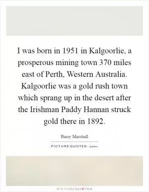I was born in 1951 in Kalgoorlie, a prosperous mining town 370 miles east of Perth, Western Australia. Kalgoorlie was a gold rush town which sprang up in the desert after the Irishman Paddy Hannan struck gold there in 1892 Picture Quote #1