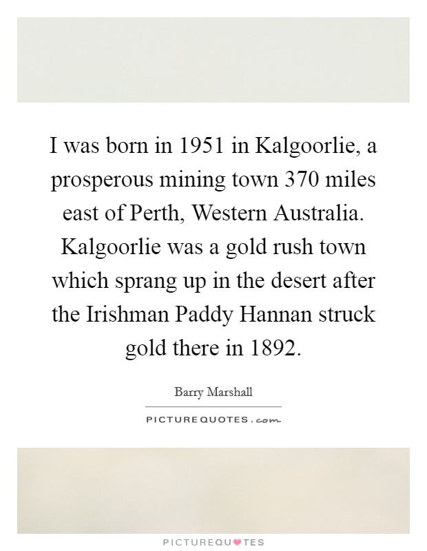 I was born in 1951 in Kalgoorlie, a prosperous mining town 370 miles east of Perth, Western Australia. Kalgoorlie was a gold rush town which sprang up in the desert after the Irishman Paddy Hannan struck gold there in 1892. Picture Quote #1