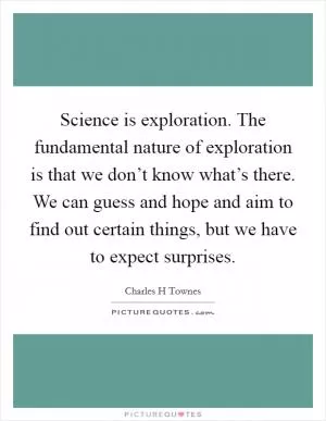 Science is exploration. The fundamental nature of exploration is that we don’t know what’s there. We can guess and hope and aim to find out certain things, but we have to expect surprises Picture Quote #1