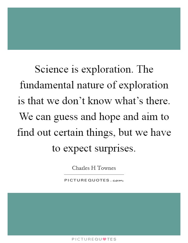 Science is exploration. The fundamental nature of exploration is that we don't know what's there. We can guess and hope and aim to find out certain things, but we have to expect surprises. Picture Quote #1