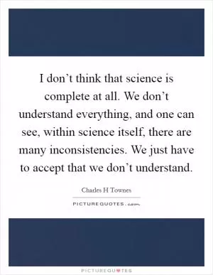 I don’t think that science is complete at all. We don’t understand everything, and one can see, within science itself, there are many inconsistencies. We just have to accept that we don’t understand Picture Quote #1