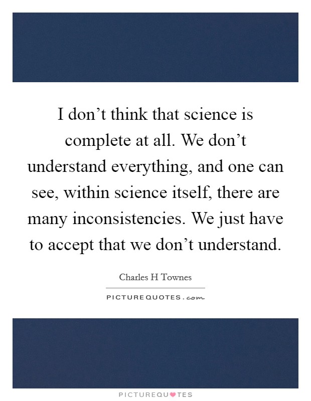 I don't think that science is complete at all. We don't understand everything, and one can see, within science itself, there are many inconsistencies. We just have to accept that we don't understand. Picture Quote #1
