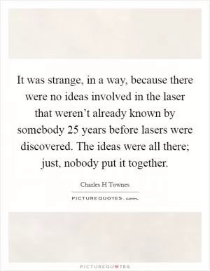 It was strange, in a way, because there were no ideas involved in the laser that weren’t already known by somebody 25 years before lasers were discovered. The ideas were all there; just, nobody put it together Picture Quote #1