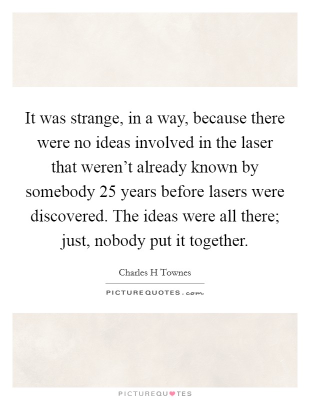 It was strange, in a way, because there were no ideas involved in the laser that weren't already known by somebody 25 years before lasers were discovered. The ideas were all there; just, nobody put it together. Picture Quote #1