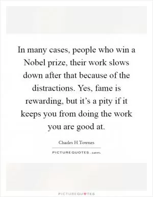 In many cases, people who win a Nobel prize, their work slows down after that because of the distractions. Yes, fame is rewarding, but it’s a pity if it keeps you from doing the work you are good at Picture Quote #1