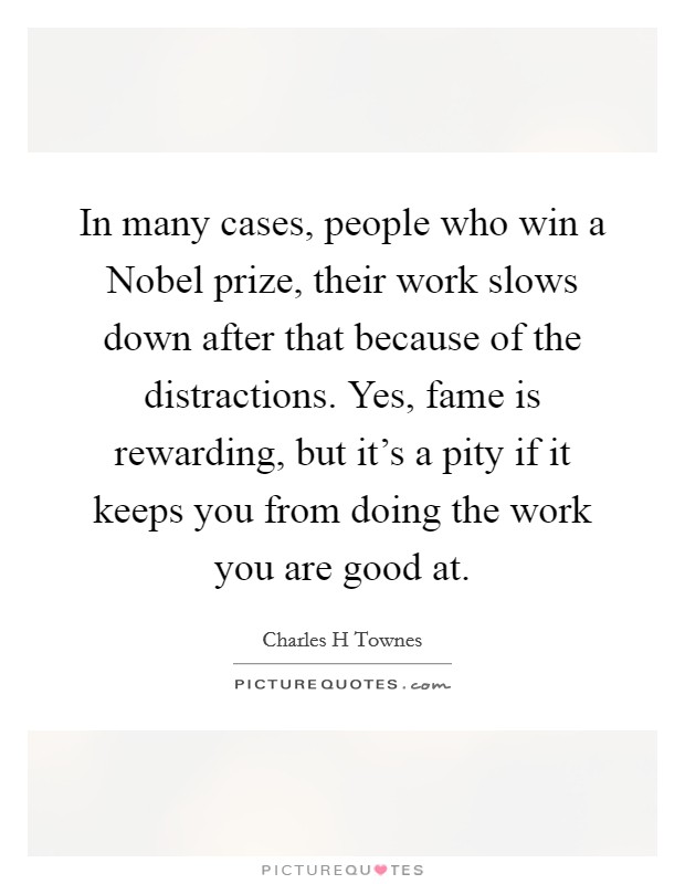 In many cases, people who win a Nobel prize, their work slows down after that because of the distractions. Yes, fame is rewarding, but it's a pity if it keeps you from doing the work you are good at. Picture Quote #1