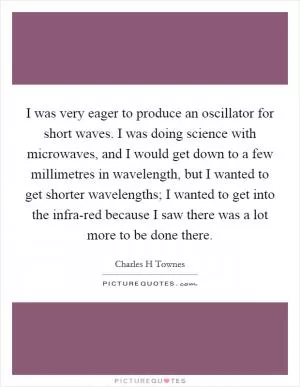 I was very eager to produce an oscillator for short waves. I was doing science with microwaves, and I would get down to a few millimetres in wavelength, but I wanted to get shorter wavelengths; I wanted to get into the infra-red because I saw there was a lot more to be done there Picture Quote #1