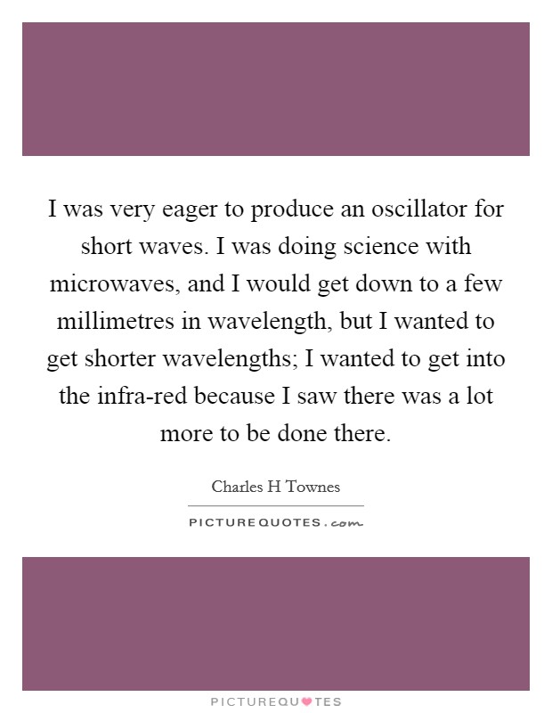 I was very eager to produce an oscillator for short waves. I was doing science with microwaves, and I would get down to a few millimetres in wavelength, but I wanted to get shorter wavelengths; I wanted to get into the infra-red because I saw there was a lot more to be done there. Picture Quote #1