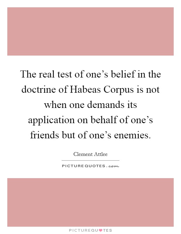 The real test of one's belief in the doctrine of Habeas Corpus is not when one demands its application on behalf of one's friends but of one's enemies. Picture Quote #1