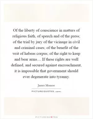 Of the liberty of conscience in matters of religious faith, of speech and of the press; of the trial by jury of the vicinage in civil and criminal cases; of the benefit of the writ of habeas corpus; of the right to keep and bear arms.... If these rights are well defined, and secured against encroachment, it is impossible that government should ever degenerate into tyranny Picture Quote #1
