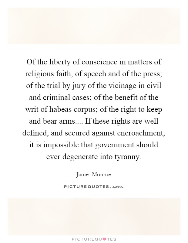 Of the liberty of conscience in matters of religious faith, of speech and of the press; of the trial by jury of the vicinage in civil and criminal cases; of the benefit of the writ of habeas corpus; of the right to keep and bear arms.... If these rights are well defined, and secured against encroachment, it is impossible that government should ever degenerate into tyranny. Picture Quote #1
