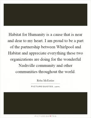 Habitat for Humanity is a cause that is near and dear to my heart. I am proud to be a part of the partnership between Whirlpool and Habitat and appreciate everything these two organizations are doing for the wonderful Nashville community and other communities throughout the world Picture Quote #1