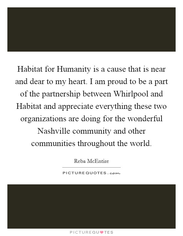 Habitat for Humanity is a cause that is near and dear to my heart. I am proud to be a part of the partnership between Whirlpool and Habitat and appreciate everything these two organizations are doing for the wonderful Nashville community and other communities throughout the world. Picture Quote #1