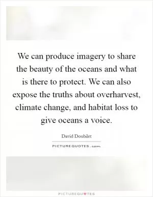 We can produce imagery to share the beauty of the oceans and what is there to protect. We can also expose the truths about overharvest, climate change, and habitat loss to give oceans a voice Picture Quote #1