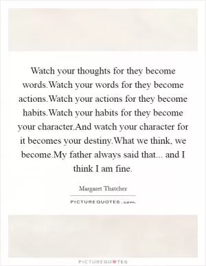 Watch your thoughts for they become words.Watch your words for they become actions.Watch your actions for they become habits.Watch your habits for they become your character.And watch your character for it becomes your destiny.What we think, we become.My father always said that... and I think I am fine Picture Quote #1