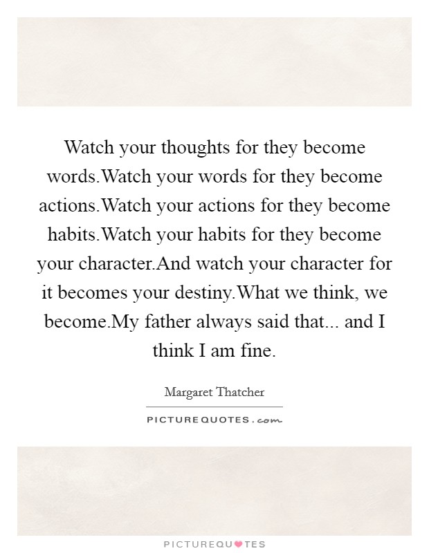 Watch your thoughts for they become words.Watch your words for they become actions.Watch your actions for they become habits.Watch your habits for they become your character.And watch your character for it becomes your destiny.What we think, we become.My father always said that... and I think I am fine. Picture Quote #1