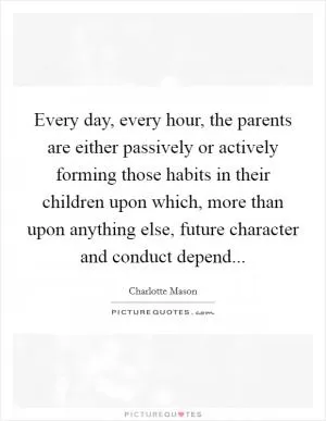 Every day, every hour, the parents are either passively or actively forming those habits in their children upon which, more than upon anything else, future character and conduct depend Picture Quote #1