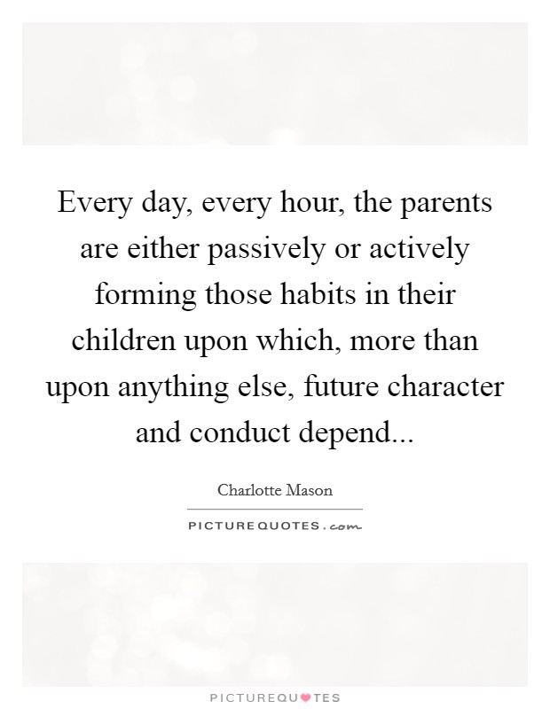 Every day, every hour, the parents are either passively or actively forming those habits in their children upon which, more than upon anything else, future character and conduct depend... Picture Quote #1