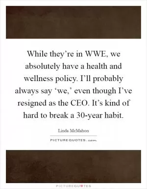 While they’re in WWE, we absolutely have a health and wellness policy. I’ll probably always say ‘we,’ even though I’ve resigned as the CEO. It’s kind of hard to break a 30-year habit Picture Quote #1