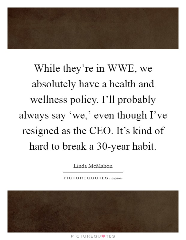 While they're in WWE, we absolutely have a health and wellness policy. I'll probably always say ‘we,' even though I've resigned as the CEO. It's kind of hard to break a 30-year habit. Picture Quote #1