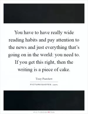 You have to have really wide reading habits and pay attention to the news and just everything that’s going on in the world: you need to. If you get this right, then the writing is a piece of cake Picture Quote #1