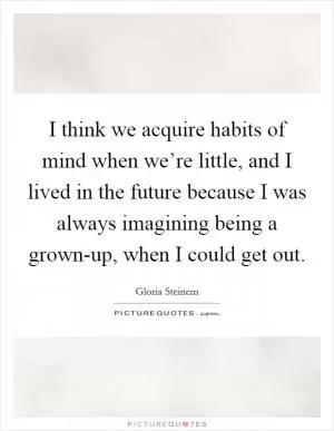 I think we acquire habits of mind when we’re little, and I lived in the future because I was always imagining being a grown-up, when I could get out Picture Quote #1