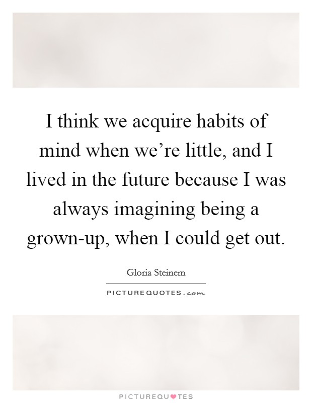I think we acquire habits of mind when we're little, and I lived in the future because I was always imagining being a grown-up, when I could get out. Picture Quote #1