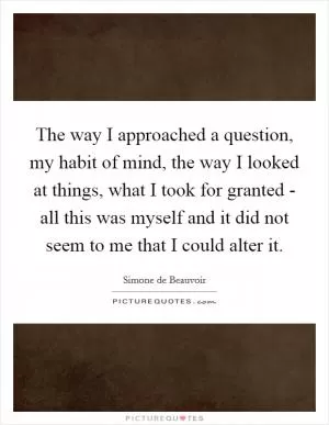The way I approached a question, my habit of mind, the way I looked at things, what I took for granted - all this was myself and it did not seem to me that I could alter it Picture Quote #1