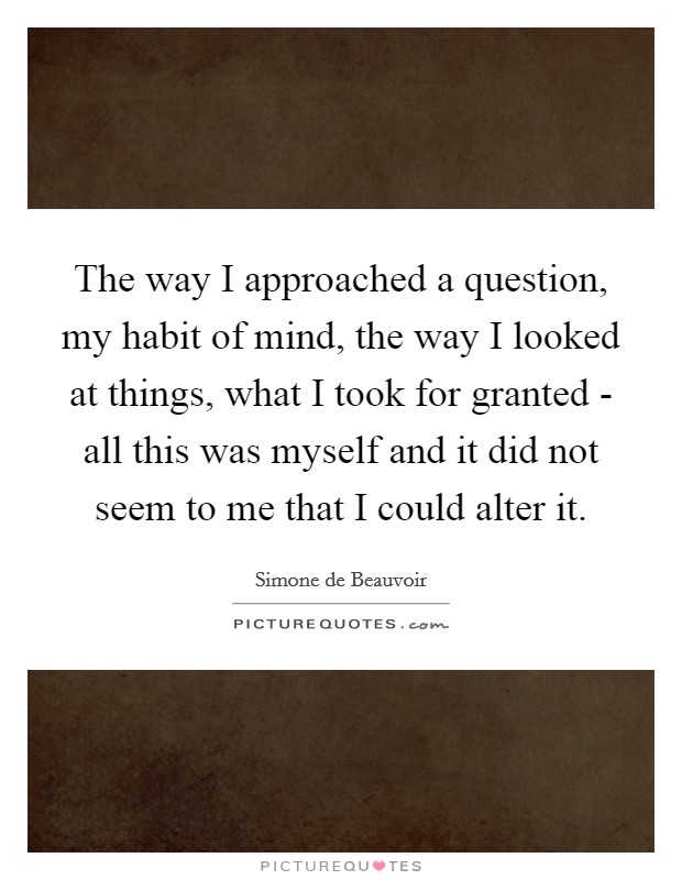 The way I approached a question, my habit of mind, the way I looked at things, what I took for granted - all this was myself and it did not seem to me that I could alter it. Picture Quote #1