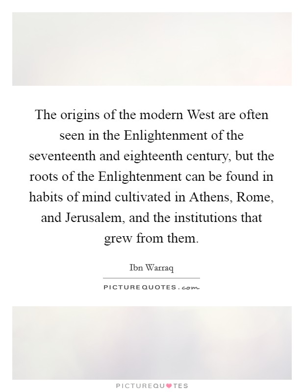 The origins of the modern West are often seen in the Enlightenment of the seventeenth and eighteenth century, but the roots of the Enlightenment can be found in habits of mind cultivated in Athens, Rome, and Jerusalem, and the institutions that grew from them. Picture Quote #1