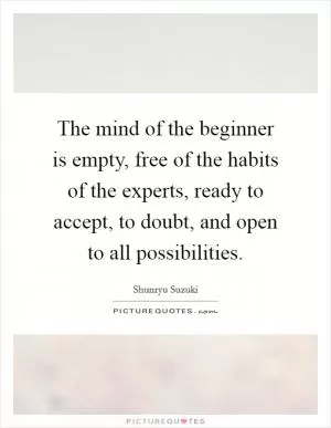 The mind of the beginner is empty, free of the habits of the experts, ready to accept, to doubt, and open to all possibilities Picture Quote #1