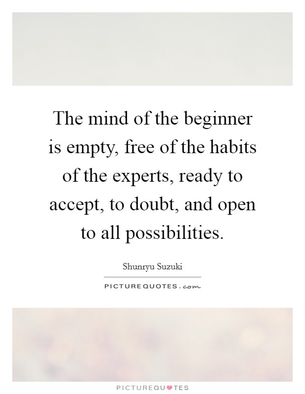 The mind of the beginner is empty, free of the habits of the experts, ready to accept, to doubt, and open to all possibilities. Picture Quote #1
