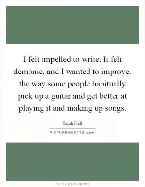 I felt impelled to write. It felt demonic, and I wanted to improve, the way some people habitually pick up a guitar and get better at playing it and making up songs Picture Quote #1