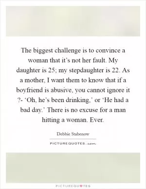 The biggest challenge is to convince a woman that it’s not her fault. My daughter is 25; my stepdaughter is 22. As a mother, I want them to know that if a boyfriend is abusive, you cannot ignore it ?- ‘Oh, he’s been drinking,’ or ‘He had a bad day.’ There is no excuse for a man hitting a woman. Ever Picture Quote #1