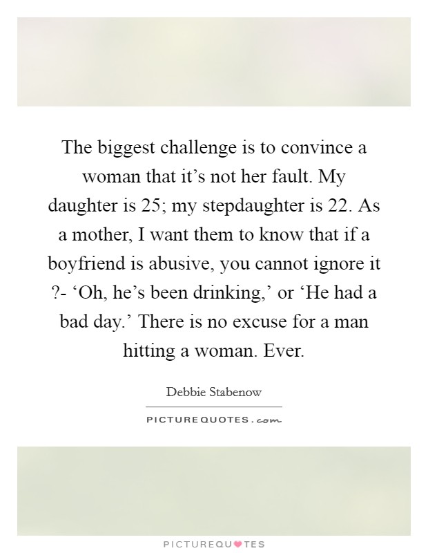 The biggest challenge is to convince a woman that it's not her fault. My daughter is 25; my stepdaughter is 22. As a mother, I want them to know that if a boyfriend is abusive, you cannot ignore it ?- ‘Oh, he's been drinking,' or ‘He had a bad day.' There is no excuse for a man hitting a woman. Ever. Picture Quote #1