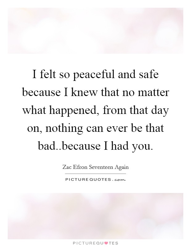 I felt so peaceful and safe because I knew that no matter what happened, from that day on, nothing can ever be that bad..because I had you. Picture Quote #1