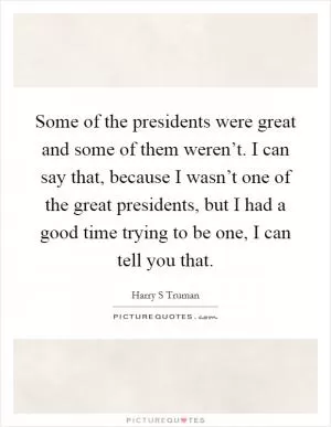 Some of the presidents were great and some of them weren’t. I can say that, because I wasn’t one of the great presidents, but I had a good time trying to be one, I can tell you that Picture Quote #1