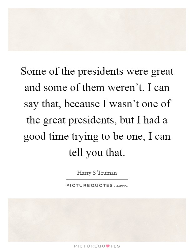 Some of the presidents were great and some of them weren't. I can say that, because I wasn't one of the great presidents, but I had a good time trying to be one, I can tell you that. Picture Quote #1