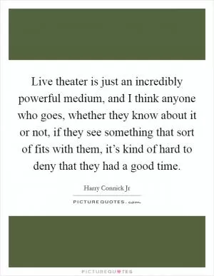 Live theater is just an incredibly powerful medium, and I think anyone who goes, whether they know about it or not, if they see something that sort of fits with them, it’s kind of hard to deny that they had a good time Picture Quote #1