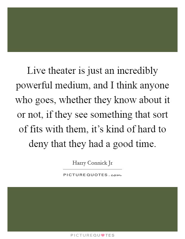 Live theater is just an incredibly powerful medium, and I think anyone who goes, whether they know about it or not, if they see something that sort of fits with them, it's kind of hard to deny that they had a good time. Picture Quote #1