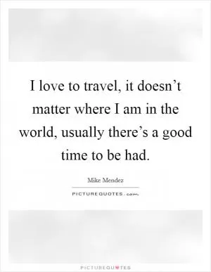 I love to travel, it doesn’t matter where I am in the world, usually there’s a good time to be had Picture Quote #1