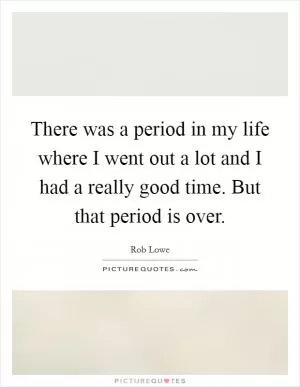 There was a period in my life where I went out a lot and I had a really good time. But that period is over Picture Quote #1