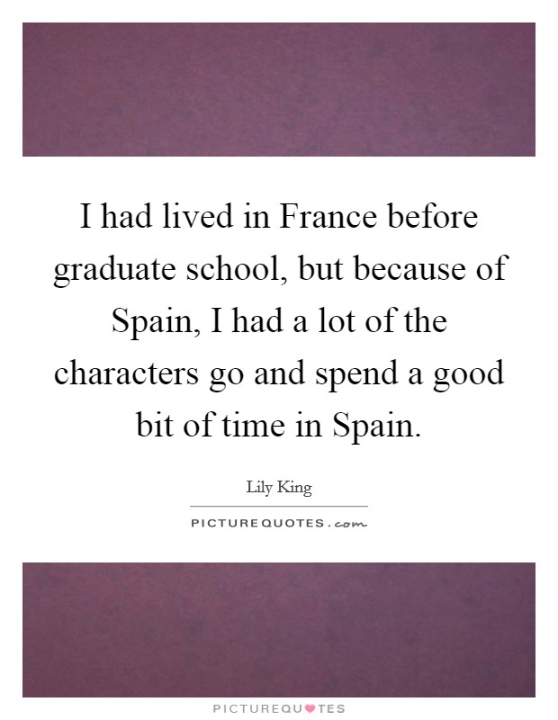 I had lived in France before graduate school, but because of Spain, I had a lot of the characters go and spend a good bit of time in Spain. Picture Quote #1