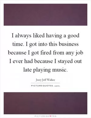 I always liked having a good time. I got into this business because I got fired from any job I ever had because I stayed out late playing music Picture Quote #1