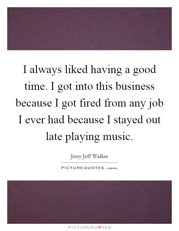 I always liked having a good time. I got into this business because I got fired from any job I ever had because I stayed out late playing music. Picture Quote #1