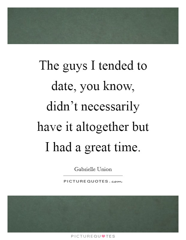 The guys I tended to date, you know, didn't necessarily have it altogether but I had a great time. Picture Quote #1